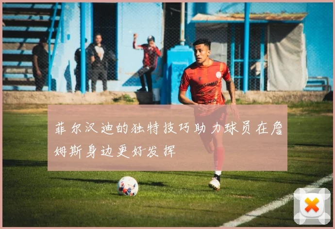 菲尔汉迪的独特技巧助力球员在詹姆斯身边更好发挥
