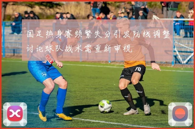 国足热身赛频繁失分引发防线调整讨论球队战术需重新审视