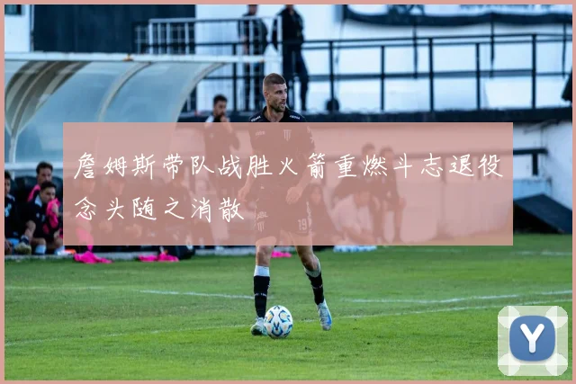 詹姆斯带队战胜火箭重燃斗志退役念头随之消散
