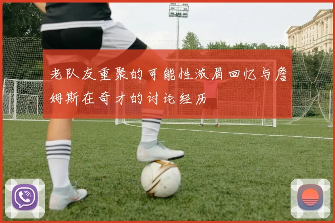 老队友重聚的可能性浓眉回忆与詹姆斯在奇才的讨论经历