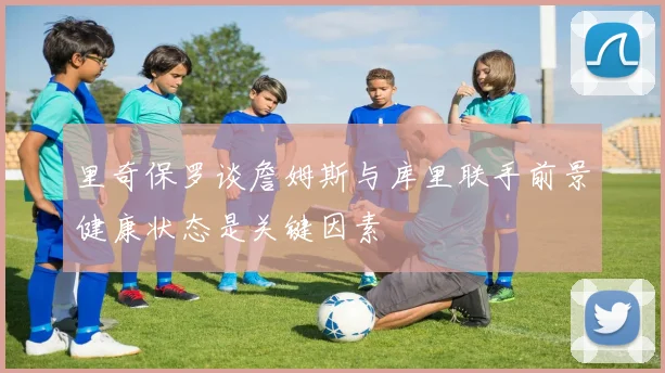 里奇保罗谈詹姆斯与库里联手前景健康状态是关键因素