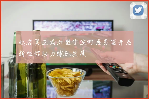 赵岩昊正式加盟宁波町渥男篮开启新征程助力球队发展