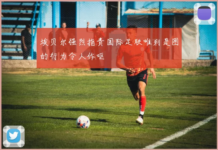 埃贝尔强烈指责国际足联唯利是图的行为令人作呕
