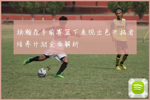 杨瀚森季前赛篮下表现出色开拓者培养计划全面解析