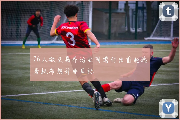 76人欲交易乔治合同需付出首轮选秀权布朗并非目标