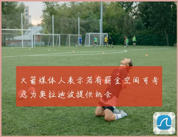 火箭媒体人表示若有薪金空间可考虑为奥拉迪波提供机会