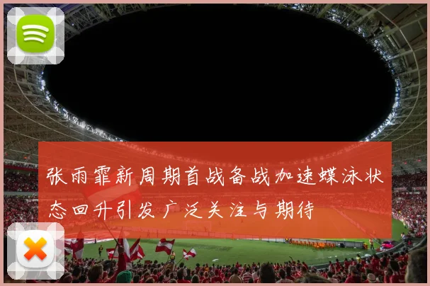 张雨霏新周期首战备战加速蝶泳状态回升引发广泛关注与期待