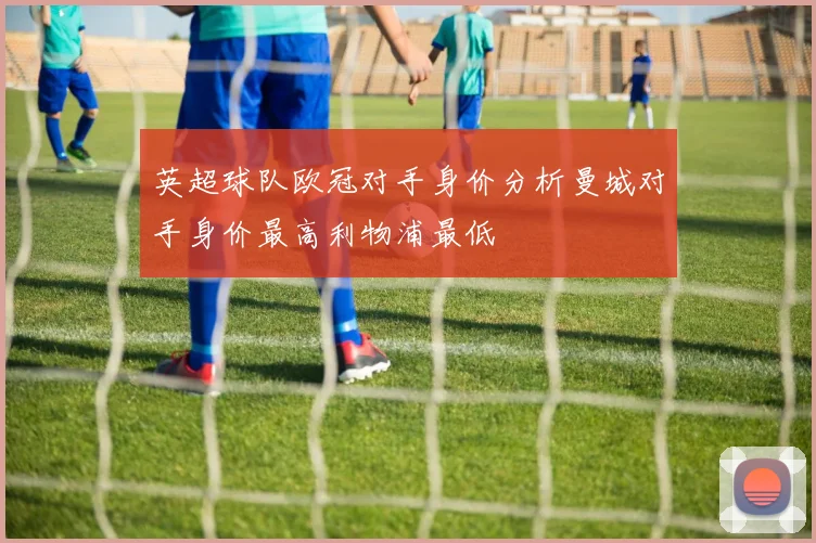 英超球队欧冠对手身价分析曼城对手身价最高利物浦最低