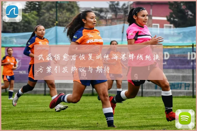 武磊伤愈后恢复训练海港锋线轮换方案引发热议与期待