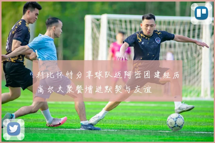 科比怀特分享球队迈阿密团建经历高尔夫聚餐增进默契与友谊