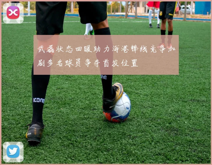武磊状态回暖助力海港锋线竞争加剧多名球员争夺首发位置